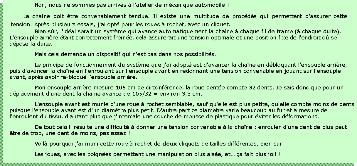 Zone de Texte: Non, nous ne sommes pas arrivs  l'atelier de mcanique automobile !La chane doit tre convenablement tendue. Il existe une multitude de procds qui permettent d'assurer cette tension. Aprs plusieurs essais, j'ai opt pour les roues  rochet, avec un cliquet.Bien sr, l'idal serait un systme qui avance automatiquement la chane  chaque fil de trame ( chaque duite). L'ensouple arrire tant correctement freine, cela assurerait une tension optimale et une position fixe de l'endroit o se dpose la duite.Mais cela demande un dispositif qui n'est pas dans nos possibilits.Le principe de fonctionnement du systme que j'ai adopt est d'avancer la chane en dbloquant l'ensouple arrire, puis d'avancer la chane en l'enroulant sur l'ensouple avant en redonnant une tension convenable en jouant sur l'ensouple avant, aprs avoir re-bloqu l'ensouple arrire.Mon ensouple arrire mesure 105 cm de circonfrence, la roue dente compte 32 dents. Je sais donc que pour un dplacement d'une dent la chane avance de 105/32 = environ 3,3 cm.L'ensouple avant est munie d'une roue  rochet semblable, sauf qu'elle est plus petite, qu'elle compte moins de dents puisque l'ensouple avant est d'un diamtre plus petit. D'autre part ce diamtre varie beaucoup au fur et  mesure de l'enroulent du tissu, d'autant plus que j'intercale une couche de mousse de plastique pour viter les dformations.De tout cela il rsulte une difficult  donner une tension convenable  la chane : enrouler d'une dent de plus peut tre de trop, une dent de moins, pas assez !Voil pourquoi j'ai muni cette roue  rochet de deux cliquets de tailles diffrentes, bien sr.Les joues, avec les poignes permettent une manipulation plus aise, et a fait plus joli !