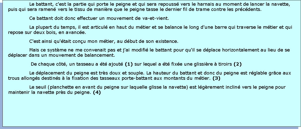 Zone de Texte: Le battant, c'est la partie qui porte le peigne et qui sera repouss vers le harnais au moment de lancer la navette, puis qui sera ramen vers le tissu de manire que le peigne tasse le dernier fil de trame contre les prcdents.Ce battant doit donc effectuer un mouvement de va-et-vient. La plupart du temps, il est articul en haut du mtier et se balance le long d'une barre qui traverse le mtier et qui repose sur deux bois, en avance.C'est ainsi qu'tait conu mon mtier, au dbut de son existence.Mais ce systme ne me convenait pas et j'ai modifi le battant pour qu'il se dplace horizontalement au lieu de se dplacer dans un mouvement de balancement. De chaque ct, un tasseau a t ajout (1) sur lequel a t fixe une glissire  tiroirs (2)Le dplacement du peigne est trs doux et souple. La hauteur du battant et donc du peigne est rglable grce aux trous allongs destins  la fixation des tasseaux porte-battant aux montants du mtier. (3)Le seuil (planchette en avant du peigne sur laquelle glisse la navette) est lgrement inclin vers le peigne pour maintenir la navette prs du peigne. (4)