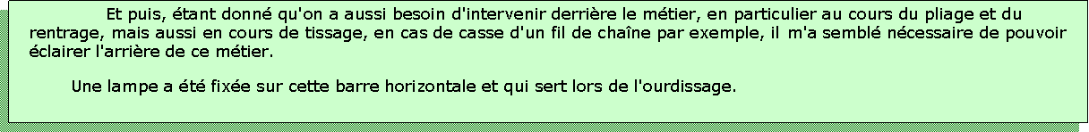 Zone de Texte: Et puis, tant donn qu'on a aussi besoin d'intervenir derrire le mtier, en particulier au cours du pliage et du rentrage, mais aussi en cours de tissage, en cas de casse d'un fil de chane par exemple, il m'a sembl ncessaire de pouvoir clairer l'arrire de ce mtier.Une lampe a t fixe sur cette barre horizontale et qui sert lors de l'ourdissage.