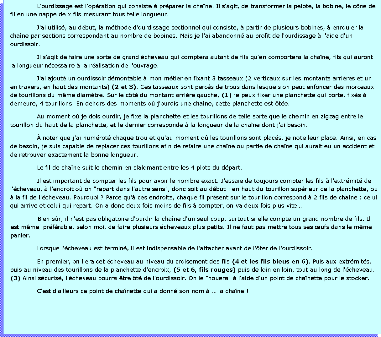 Zone de Texte: L'ourdissage est l'opration qui consiste  prparer la chane. Il s'agit, de transformer la pelote, la bobine, le cne de fil en une nappe de x fils mesurant tous telle longueur.J'ai utilis, au dbut, la mthode d'ourdissage sectionnel qui consiste,  partir de plusieurs bobines,  enrouler la chane par sections correspondant au nombre de bobines. Mais je l'ai abandonn au profit de l'ourdissage  l'aide d'un ourdissoir.Il s'agit de faire une sorte de grand cheveau qui comptera autant de fils qu'en comportera la chane, fils qui auront la longueur ncessaire  la ralisation de l'ouvrage.J'ai ajout un ourdissoir dmontable  mon mtier en fixant 3 tasseaux (2 verticaux sur les montants arrires et un  en travers, en haut des montants) (2 et 3). Ces tasseaux sont percs de trous dans lesquels on peut enfoncer des morceaux de tourillons du mme diamtre. Sur le ct du montant arrire gauche, (1) je peux fixer une planchette qui porte, fixs  demeure, 4 tourillons. En dehors des moments o j'ourdis une chane, cette planchette est te.Au moment o je dois ourdir, je fixe la planchette et les tourillons de telle sorte que le chemin en zigzag entre le tourillon du haut de la planchette, et le dernier corresponde  la longueur de la chane dont j'ai besoin. noter que j'ai numrot chaque trou et qu'au moment o les tourillons sont placs, je note leur place. Ainsi, en cas de besoin, je suis capable de replacer ces tourillons afin de refaire une chane ou partie de chane qui aurait eu un accident et de retrouver exactement la bonne longueur.Le fil de chane suit le chemin en slalomant entre les 4 plots du dpart.Il est important de compter les fils pour avoir le nombre exact. J'essaie de toujours compter les fils  l'extrmit de l'cheveau,  l'endroit o on "repart dans l'autre sens", donc soit au dbut : en haut du tourillon suprieur de la planchette, ou  la fil de l'cheveau. Pourquoi ? Parce qu' ces endroits, chaque fil prsent sur le tourillon correspond  2 fils de chane : celui qui arrive et celui qui repart. On a donc deux fois moins de fils  compter, on va deux fois plus viteBien sr, il n'est pas obligatoire d'ourdir la chane d'un seul coup, surtout si elle compte un grand nombre de fils. Il est mme  prfrable, selon moi, de faire plusieurs cheveaux plus petits. Il ne faut pas mettre tous ses ufs dans le mme panier.Lorsque l'cheveau est termin, il est indispensable de l'attacher avant de l'ter de l'ourdissoir.En premier, on liera cet cheveau au niveau du croisement des fils (4 et les fils bleus en 6). Puis aux extrmits, puis au niveau des tourillons de la planchette d'encroix, (5 et 6, fils rouges) puis de loin en loin, tout au long de l'cheveau. (3) Ainsi scuris, l'cheveau pourra tre t de l'ourdissoir. On le "nouera"  l'aide d'un point de chanette pour le stocker. C'est d'ailleurs ce point de chanette qui a donn son nom   la chane !
