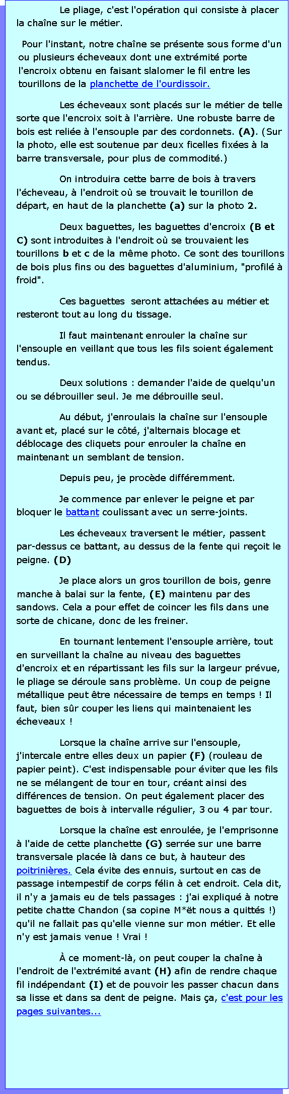 Zone de Texte: Le pliage, c'est l'opration qui consiste  placer la chane sur le mtier. Pour l'instant, notre chane se prsente sous forme d'un ou plusieurs cheveaux dont une extrmit porte l'encroix obtenu en faisant slalomer le fil entre les tourillons de la planchette de l'ourdissoir. Les cheveaux sont placs sur le mtier de telle sorte que l'encroix soit  l'arrire. Une robuste barre de bois est relie  l'ensouple par des cordonnets. (A). (Sur la photo, elle est soutenue par deux ficelles fixes  la barre transversale, pour plus de commodit.)On introduira cette barre de bois  travers l'cheveau,  l'endroit o se trouvait le tourillon de dpart, en haut de la planchette (a) sur la photo 2. Deux baguettes, les baguettes d'encroix (B et C) sont introduites  l'endroit o se trouvaient les tourillons b et c de la mme photo. Ce sont des tourillons de bois plus fins ou des baguettes d'aluminium, "profil  froid".Ces baguettes  seront attaches au mtier et resteront tout au long du tissage.Il faut maintenant enrouler la chane sur l'ensouple en veillant que tous les fils soient galement tendus. Deux solutions : demander l'aide de quelqu'un ou se dbrouiller seul. Je me dbrouille seul.Au dbut, j'enroulais la chane sur l'ensouple avant et, plac sur le ct, j'alternais blocage et dblocage des cliquets pour enrouler la chane en maintenant un semblant de tension. Depuis peu, je procde diffremment.Je commence par enlever le peigne et par bloquer le battant coulissant avec un serre-joints. Les cheveaux traversent le mtier, passent par-dessus ce battant, au dessus de la fente qui reoit le peigne. (D)Je place alors un gros tourillon de bois, genre manche  balai sur la fente, (E) maintenu par des sandows. Cela a pour effet de coincer les fils dans une sorte de chicane, donc de les freiner. En tournant lentement l'ensouple arrire, tout en surveillant la chane au niveau des baguettes d'encroix et en rpartissant les fils sur la largeur prvue, le pliage se droule sans problme. Un coup de peigne mtallique peut tre ncessaire de temps en temps ! Il faut, bien sr couper les liens qui maintenaient les cheveaux !Lorsque la chane arrive sur l'ensouple, j'intercale entre elles deux un papier (F) (rouleau de papier peint). C'est indispensable pour viter que les fils ne se mlangent de tour en tour, crant ainsi des diffrences de tension. On peut galement placer des baguettes de bois  intervalle rgulier, 3 ou 4 par tour.Lorsque la chane est enroule, je l'emprisonne  l'aide de cette planchette (G) serre sur une barre transversale place l dans ce but,  hauteur des poitrinires. Cela vite des ennuis, surtout en cas de passage intempestif de corps flin  cet endroit. Cela dit, il n'y a jamais eu de tels passages : j'ai expliqu  notre petite chatte Chandon (sa copine M*t nous a quitts !) qu'il ne fallait pas qu'elle vienne sur mon mtier. Et elle n'y est jamais venue ! Vrai ! ce moment-l, on peut couper la chane  l'endroit de l'extrmit avant (H) afin de rendre chaque fil indpendant (I) et de pouvoir les passer chacun dans sa lisse et dans sa dent de peigne. Mais a, c'est pour les pages suivantes...