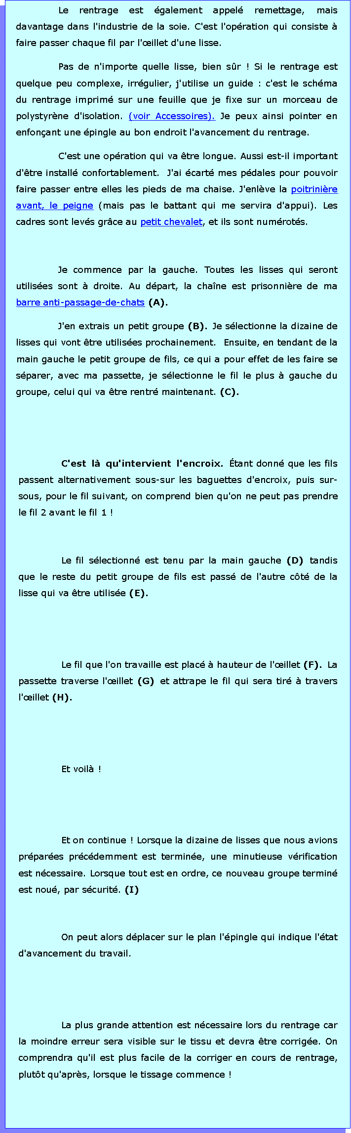 Zone de Texte: Le rentrage est galement appel remettage, mais davantage dans l'industrie de la soie. C'est l'opration qui consiste  faire passer chaque fil par l'illet d'une lisse.Pas de n'importe quelle lisse, bien sr ! Si le rentrage est quelque peu complexe, irrgulier, j'utilise un guide : c'est le schma du rentrage imprim sur une feuille que je fixe sur un morceau de polystyrne d'isolation. (voir Accessoires). Je peux ainsi pointer en enfonant une pingle au bon endroit l'avancement du rentrage.C'est une opration qui va tre longue. Aussi est-il important d'tre install confortablement.  J'ai cart mes pdales pour pouvoir faire passer entre elles les pieds de ma chaise. J'enlve la poitrinire avant, le peigne (mais pas le battant qui me servira d'appui). Les cadres sont levs grce au petit chevalet, et ils sont numrots.Je commence par la gauche. Toutes les lisses qui seront utilises sont  droite. Au dpart, la chane est prisonnire de ma barre anti-passage-de-chats (A). J'en extrais un petit groupe (B). Je slectionne la dizaine de lisses qui vont tre utilises prochainement.  Ensuite, en tendant de la main gauche le petit groupe de fils, ce qui a pour effet de les faire se sparer, avec ma passette, je slectionne le fil le plus  gauche du groupe, celui qui va tre rentr maintenant. (C).C'est l qu'intervient l'encroix. tant donn que les fils passent alternativement sous-sur les baguettes d'encroix, puis sur-sous, pour le fil suivant, on comprend bien qu'on ne peut pas prendre le fil 2 avant le fil 1 !Le fil slectionn est tenu par la main gauche (D) tandis que le reste du petit groupe de fils est pass de l'autre ct de la lisse qui va tre utilise (E).Le fil que l'on travaille est plac  hauteur de l'illet (F). La passette traverse l'illet (G) et attrape le fil qui sera tir  travers l'illet (H). Et voil !Et on continue ! Lorsque la dizaine de lisses que nous avions prpares prcdemment est termine, une minutieuse vrification est ncessaire. Lorsque tout est en ordre, ce nouveau groupe termin est nou, par scurit. (I)On peut alors dplacer sur le plan l'pingle qui indique l'tat d'avancement du travail. La plus grande attention est ncessaire lors du rentrage car la moindre erreur sera visible sur le tissu et devra tre corrige. On comprendra qu'il est plus facile de la corriger en cours de rentrage, plutt qu'aprs, lorsque le tissage commence !