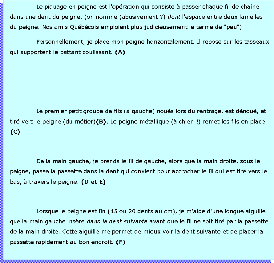 Zone de Texte: Le piquage en peigne est l'opration qui consiste  passer chaque fil de chane dans une dent du peigne. (on nomme (abusivement ?) dent l'espace entre deux lamelles du peigne. Nos amis Qubcois emploient plus judicieusement le terme de "peu")Personnellement, je place mon peigne horizontalement. Il repose sur les tasseaux qui supportent le battant coulissant. (A)Le premier petit groupe de fils ( gauche) nous lors du rentrage, est dnou, et tir vers le peigne (du mtier)(B). Le peigne mtallique ( chien !) remet les fils en place. (C)De la main gauche, je prends le fil de gauche, alors que la main droite, sous le peigne, passe la passette dans la dent qui convient pour accrocher le fil qui est tir vers le bas,  travers le peigne. (D et E)Lorsque le peigne est fin (15 ou 20 dents au cm), je m'aide d'une longue aiguille que la main gauche insre dans la dent suivante avant que le fil ne soit tir par la passette de la main droite. Cette aiguille me permet de mieux voir la dent suivante et de placer la passette rapidement au bon endroit. (F)