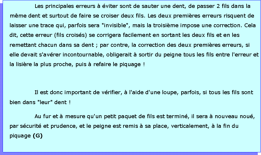 Zone de Texte: Les principales erreurs  viter sont de sauter une dent, de passer 2 fils dans la mme dent et surtout de faire se croiser deux fils. Les deux premires erreurs risquent de laisser une trace qui, parfois sera "invisible", mais la troisime impose une correction. Cela dit, cette erreur (fils croiss) se corrigera facilement en sortant les deux fils et en les remettant chacun dans sa dent ; par contre, la correction des deux premires erreurs, si elle devait s'avrer incontournable, obligerait  sortir du peigne tous les fils entre l'erreur et la lisire la plus proche, puis  refaire le piquage !Il est donc important de vrifier,  l'aide d'une loupe, parfois, si tous les fils sont bien dans "leur" dent !Au fur et  mesure qu'un petit paquet de fils est termin, il sera  nouveau nou, par scurit et prudence, et le peigne est remis  sa place, verticalement,  la fin du piquage (G)