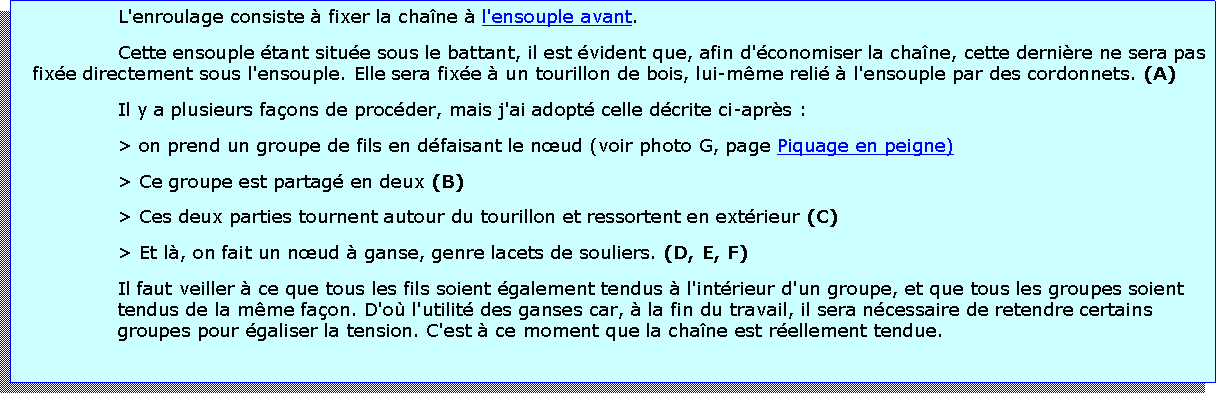 Zone de Texte: L'enroulage consiste  fixer la chane  l'ensouple avant.Cette ensouple tant situe sous le battant, il est vident que, afin d'conomiser la chane, cette dernire ne sera pas fixe directement sous l'ensouple. Elle sera fixe  un tourillon de bois, lui-mme reli  l'ensouple par des cordonnets. (A)Il y a plusieurs faons de procder, mais j'ai adopt celle dcrite ci-aprs :> on prend un groupe de fils en dfaisant le nud (voir photo G, page Piquage en peigne)> Ce groupe est partag en deux (B)> Ces deux parties tournent autour du tourillon et ressortent en extrieur (C)> Et l, on fait un nud  ganse, genre lacets de souliers. (D, E, F)Il faut veiller  ce que tous les fils soient galement tendus  l'intrieur d'un groupe, et que tous les groupes soient tendus de la mme faon. D'o l'utilit des ganses car,  la fin du travail, il sera ncessaire de retendre certains groupes pour galiser la tension. C'est  ce moment que la chane est rellement tendue.