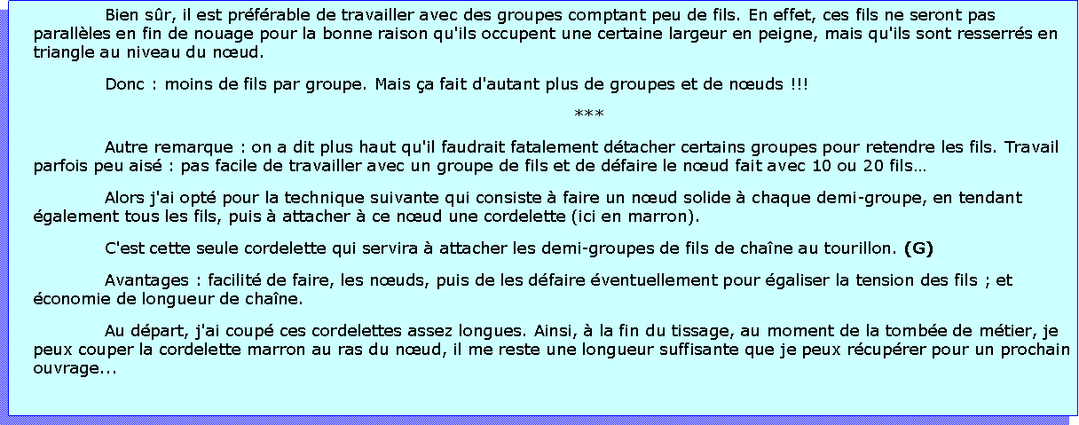 Zone de Texte: Bien sr, il est prfrable de travailler avec des groupes comptant peu de fils. En effet, ces fils ne seront pas parallles en fin de nouage pour la bonne raison qu'ils occupent une certaine largeur en peigne, mais qu'ils sont resserrs en triangle au niveau du nud.Donc : moins de fils par groupe. Mais a fait d'autant plus de groupes et de nuds !!!***Autre remarque : on a dit plus haut qu'il faudrait fatalement dtacher certains groupes pour retendre les fils. Travail parfois peu ais : pas facile de travailler avec un groupe de fils et de dfaire le nud fait avec 10 ou 20 filsAlors j'ai opt pour la technique suivante qui consiste  faire un nud solide  chaque demi-groupe, en tendant galement tous les fils, puis  attacher  ce nud une cordelette (ici en marron).C'est cette seule cordelette qui servira  attacher les demi-groupes de fils de chane au tourillon. (G)Avantages : facilit de faire, les nuds, puis de les dfaire ventuellement pour galiser la tension des fils ; et conomie de longueur de chane.Au dpart, j'ai coup ces cordelettes assez longues. Ainsi,  la fin du tissage, au moment de la tombe de mtier, je peux couper la cordelette marron au ras du nud, il me reste une longueur suffisante que je peux rcuprer pour un prochain ouvrage...