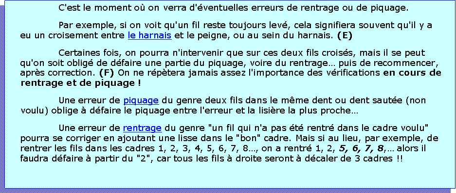 Zone de Texte: C'est le moment o on verra d'ventuelles erreurs de rentrage ou de piquage.Par exemple, si on voit qu'un fil reste toujours lev, cela signifiera souvent qu'il y a eu un croisement entre le harnais et le peigne, ou au sein du harnais. (E)Certaines fois, on pourra n'intervenir que sur ces deux fils croiss, mais il se peut qu'on soit oblig de dfaire une partie du piquage, voire du rentrage puis de recommencer, aprs correction. (F) On ne rptera jamais assez l'importance des vrifications en cours de rentrage et de piquage !Une erreur de piquage du genre deux fils dans le mme dent ou dent saute (non voulu) oblige  dfaire le piquage entre l'erreur et la lisire la plus procheUne erreur de rentrage du genre "un fil qui n'a pas t rentr dans le cadre voulu" pourra se corriger en ajoutant une lisse dans le "bon" cadre. Mais si au lieu, par exemple, de rentrer les fils dans les cadres 1, 2, 3, 4, 5, 6, 7, 8, on a rentr 1, 2, 5, 6, 7, 8, alors il faudra dfaire  partir du "2", car tous les fils  droite seront  dcaler de 3 cadres !!