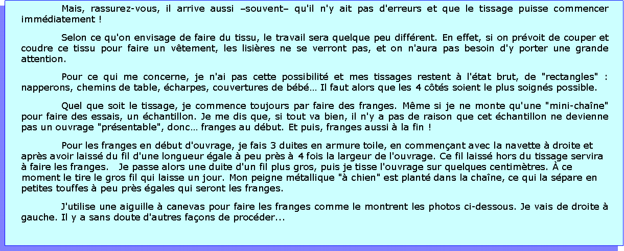 Zone de Texte: Mais, rassurez-vous, il arrive aussi souvent qu'il n'y ait pas d'erreurs et que le tissage puisse commencer immdiatement !Selon ce qu'on envisage de faire du tissu, le travail sera quelque peu diffrent. En effet, si on prvoit de couper et coudre ce tissu pour faire un vtement, les lisires ne se verront pas, et on n'aura pas besoin d'y porter une grande attention.Pour ce qui me concerne, je n'ai pas cette possibilit et mes tissages restent  l'tat brut, de "rectangles" : napperons, chemins de table, charpes, couvertures de bb Il faut alors que les 4 cts soient le plus soigns possible. Quel que soit le tissage, je commence toujours par faire des franges. Mme si je ne monte qu'une "mini-chane" pour faire des essais, un chantillon. Je me dis que, si tout va bien, il n'y a pas de raison que cet chantillon ne devienne pas un ouvrage "prsentable", donc franges au dbut. Et puis, franges aussi  la fin !Pour les franges en dbut d'ouvrage, je fais 3 duites en armure toile, en commenant avec la navette  droite et aprs avoir laiss du fil d'une longueur gale  peu prs  4 fois la largeur de l'ouvrage. Ce fil laiss hors du tissage servira  faire les franges.   Je passe alors une duite d'un fil plus gros, puis je tisse l'ouvrage sur quelques centimtres.  ce moment le tire le gros fil qui laisse un jour. Mon peigne mtallique " chien" est plant dans la chane, ce qui la spare en petites touffes  peu prs gales qui seront les franges.J'utilise une aiguille  canevas pour faire les franges comme le montrent les photos ci-dessous. Je vais de droite  gauche. Il y a sans doute d'autres faons de procder...