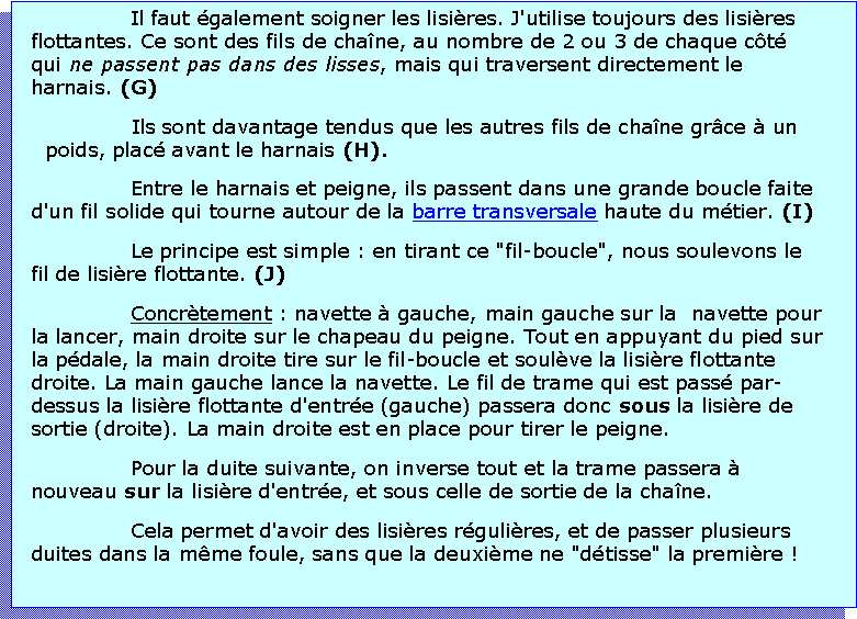 Zone de Texte: Il faut galement soigner les lisires. J'utilise toujours des lisires flottantes. Ce sont des fils de chane, au nombre de 2 ou 3 de chaque ct qui ne passent pas dans des lisses, mais qui traversent directement le harnais. (G)Ils sont davantage tendus que les autres fils de chane grce  un poids, plac avant le harnais (H).Entre le harnais et peigne, ils passent dans une grande boucle faite d'un fil solide qui tourne autour de la barre transversale haute du mtier. (I)Le principe est simple : en tirant ce "fil-boucle", nous soulevons le fil de lisire flottante. (J)Concrtement : navette  gauche, main gauche sur la  navette pour la lancer, main droite sur le chapeau du peigne. Tout en appuyant du pied sur la pdale, la main droite tire sur le fil-boucle et soulve la lisire flottante droite. La main gauche lance la navette. Le fil de trame qui est pass par-dessus la lisire flottante d'entre (gauche) passera donc sous la lisire de sortie (droite). La main droite est en place pour tirer le peigne. Pour la duite suivante, on inverse tout et la trame passera  nouveau sur la lisire d'entre, et sous celle de sortie de la chane. Cela permet d'avoir des lisires rgulires, et de passer plusieurs duites dans la mme foule, sans que la deuxime ne "dtisse" la premire !