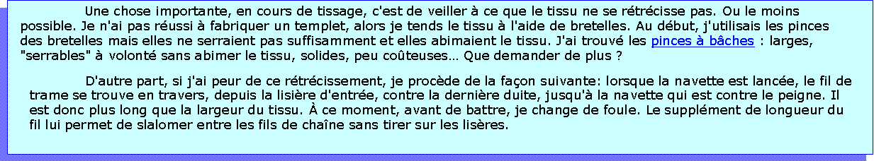 Zone de Texte: Une chose importante, en cours de tissage, c'est de veiller  ce que le tissu ne se rtrcisse pas. Ou le moins possible. Je n'ai pas russi  fabriquer un templet, alors je tends le tissu  l'aide de bretelles. Au dbut, j'utilisais les pinces des bretelles mais elles ne serraient pas suffisamment et elles abimaient le tissu. J'ai trouv les pinces  bches : larges, "serrables"  volont sans abimer le tissu, solides, peu coteuses Que demander de plus ? D'autre part, si j'ai peur de ce rtrcissement, je procde de la faon suivante: lorsque la navette est lance, le fil de trame se trouve en travers, depuis la lisire d'entre, contre la dernire duite, jusqu' la navette qui est contre le peigne. Il est donc plus long que la largeur du tissu.  ce moment, avant de battre, je change de foule. Le supplment de longueur du fil lui permet de slalomer entre les fils de chane sans tirer sur les lisres.