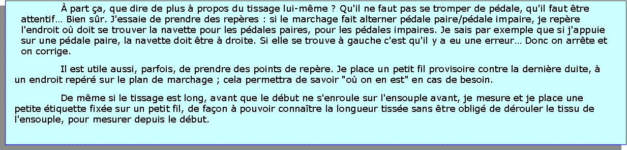 Zone de Texte:  part a, que dire de plus  propos du tissage lui-mme ? Qu'il ne faut pas se tromper de pdale, qu'il faut tre attentif Bien sr. J'essaie de prendre des repres : si le marchage fait alterner pdale paire/pdale impaire, je repre l'endroit o doit se trouver la navette pour les pdales paires, pour les pdales impaires. Je sais par exemple que si j'appuie sur une pdale paire, la navette doit tre  droite. Si elle se trouve  gauche c'est qu'il y a eu une erreur Donc on arrte et on corrige.Il est utile aussi, parfois, de prendre des points de repre. Je place un petit fil provisoire contre la dernire duite,  un endroit repr sur le plan de marchage ; cela permettra de savoir "o on en est" en cas de besoin.De mme si le tissage est long, avant que le dbut ne s'enroule sur l'ensouple avant, je mesure et je place une petite tiquette fixe sur un petit fil, de faon  pouvoir connatre la longueur tisse sans tre oblig de drouler le tissu de l'ensouple, pour mesurer depuis le dbut. 