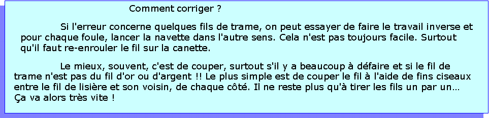 Zone de Texte: Comment corriger ? Si l'erreur concerne quelques fils de trame, on peut essayer de faire le travail inverse et pour chaque foule, lancer la navette dans l'autre sens. Cela n'est pas toujours facile. Surtout qu'il faut re-enrouler le fil sur la canette.Le mieux, souvent, c'est de couper, surtout s'il y a beaucoup  dfaire et si le fil de trame n'est pas du fil d'or ou d'argent !! Le plus simple est de couper le fil  l'aide de fins ciseaux entre le fil de lisire et son voisin, de chaque ct. Il ne reste plus qu' tirer les fils un par un a va alors trs vite !