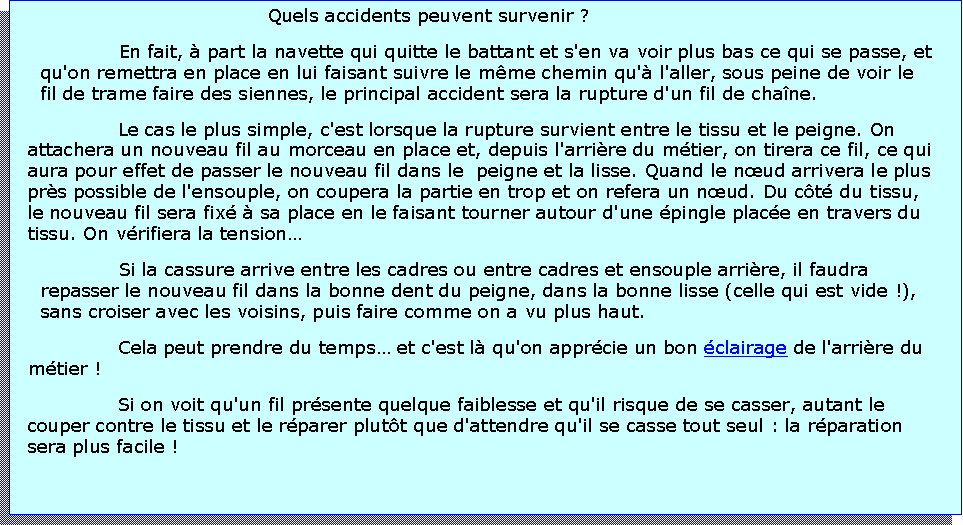 Zone de Texte: Quels accidents peuvent survenir ?En fait,  part la navette qui quitte le battant et s'en va voir plus bas ce qui se passe, et qu'on remettra en place en lui faisant suivre le mme chemin qu' l'aller, sous peine de voir le fil de trame faire des siennes, le principal accident sera la rupture d'un fil de chane.Le cas le plus simple, c'est lorsque la rupture survient entre le tissu et le peigne. On attachera un nouveau fil au morceau en place et, depuis l'arrire du mtier, on tirera ce fil, ce qui aura pour effet de passer le nouveau fil dans le  peigne et la lisse. Quand le nud arrivera le plus prs possible de l'ensouple, on coupera la partie en trop et on refera un nud. Du ct du tissu, le nouveau fil sera fix  sa place en le faisant tourner autour d'une pingle place en travers du tissu. On vrifiera la tensionSi la cassure arrive entre les cadres ou entre cadres et ensouple arrire, il faudra repasser le nouveau fil dans la bonne dent du peigne, dans la bonne lisse (celle qui est vide !), sans croiser avec les voisins, puis faire comme on a vu plus haut.Cela peut prendre du temps et c'est l qu'on apprcie un bon clairage de l'arrire du mtier !Si on voit qu'un fil prsente quelque faiblesse et qu'il risque de se casser, autant le couper contre le tissu et le rparer plutt que d'attendre qu'il se casse tout seul : la rparation sera plus facile !